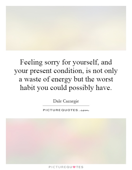 Feeling sorry for yourself, and your present condition, is not only a waste of energy but the worst habit you could possibly have Picture Quote #1