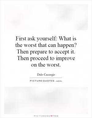 First ask yourself: What is the worst that can happen? Then prepare to accept it. Then proceed to improve on the worst Picture Quote #1