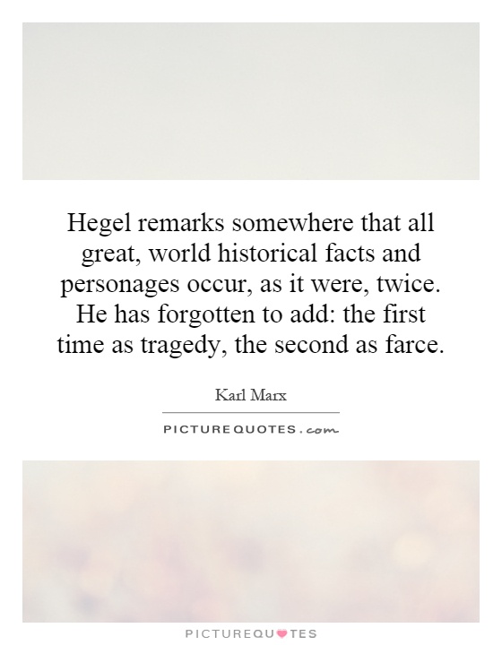 Hegel remarks somewhere that all great, world historical facts and personages occur, as it were, twice. He has forgotten to add: the first time as tragedy, the second as farce Picture Quote #1