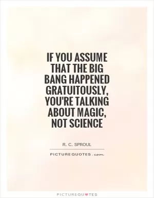 If you assume that the Big Bang happened gratuitously, you're talking about magic, not science Picture Quote #1