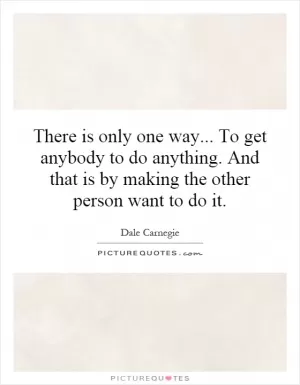 There is only one way... To get anybody to do anything. And that is by making the other person want to do it Picture Quote #1