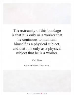 The extremity of this bondage is that it is only as a worker that he continues to maintain himself as a physical subject, and that it is only as a physical subject that he is a worker Picture Quote #1