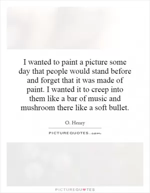 I wanted to paint a picture some day that people would stand before and forget that it was made of paint. I wanted it to creep into them like a bar of music and mushroom there like a soft bullet Picture Quote #1