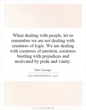 When dealing with people, let us remember we are not dealing with creatures of logic. We are dealing with creatures of emotion, creatures bustling with prejudices and motivated by pride and vanity Picture Quote #1