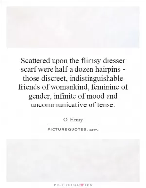 Scattered upon the flimsy dresser scarf were half a dozen hairpins - those discreet, indistinguishable friends of womankind, feminine of gender, infinite of mood and uncommunicative of tense Picture Quote #1