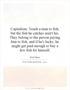 Capitalism: Teach a man to fish, but the fish he catches aren't his. They belong to the person paying him to fish, and if he's lucky, he might get paid enough to buy a few fish for himself Picture Quote #1