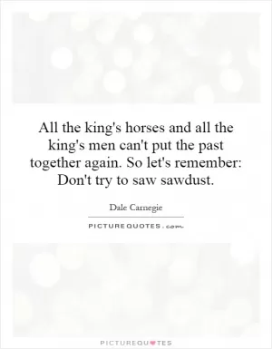 All the king's horses and all the king's men can't put the past together again. So let's remember: Don't try to saw sawdust Picture Quote #1