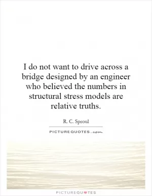 I do not want to drive across a bridge designed by an engineer who believed the numbers in structural stress models are relative truths Picture Quote #1