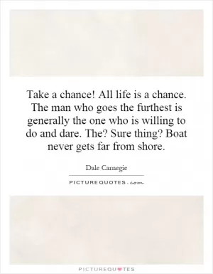 Take a chance! All life is a chance. The man who goes the furthest is generally the one who is willing to do and dare. The? Sure thing? Boat never gets far from shore Picture Quote #1