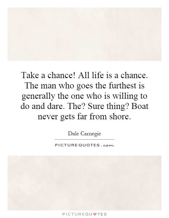 Take a chance! All life is a chance. The man who goes the furthest is generally the one who is willing to do and dare. The? Sure thing? Boat never gets far from shore Picture Quote #1