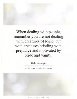 When dealing with people, remember you are not dealing with creatures of logic, but with creatures bristling with prejudice and motivated by pride and vanity Picture Quote #1