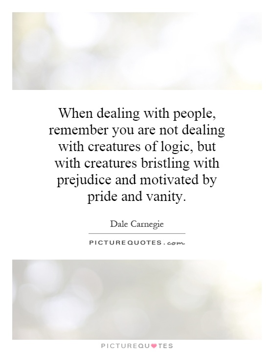 When dealing with people, remember you are not dealing with creatures of logic, but with creatures bristling with prejudice and motivated by pride and vanity Picture Quote #1