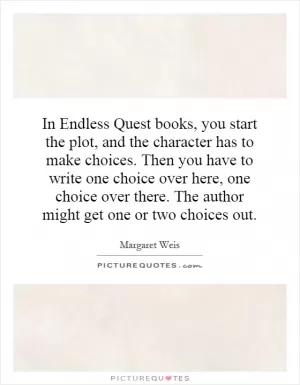 In Endless Quest books, you start the plot, and the character has to make choices. Then you have to write one choice over here, one choice over there. The author might get one or two choices out Picture Quote #1