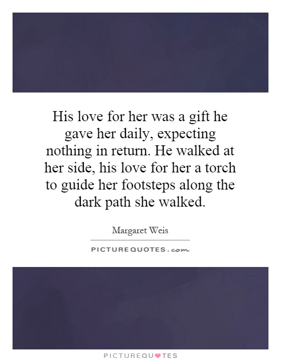His love for her was a gift he gave her daily, expecting nothing in return. He walked at her side, his love for her a torch to guide her footsteps along the dark path she walked Picture Quote #1
