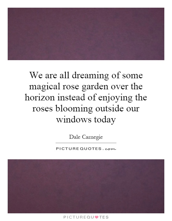 We are all dreaming of some magical rose garden over the horizon instead of enjoying the roses blooming outside our windows today Picture Quote #1