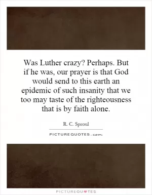Was Luther crazy? Perhaps. But if he was, our prayer is that God would send to this earth an epidemic of such insanity that we too may taste of the righteousness that is by faith alone Picture Quote #1
