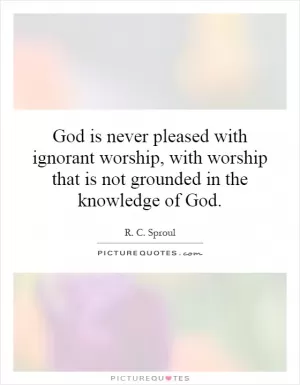 God is never pleased with ignorant worship, with worship that is not grounded in the knowledge of God Picture Quote #1