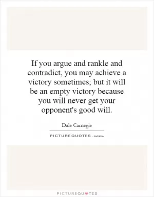 If you argue and rankle and contradict, you may achieve a victory sometimes; but it will be an empty victory because you will never get your opponent's good will Picture Quote #1