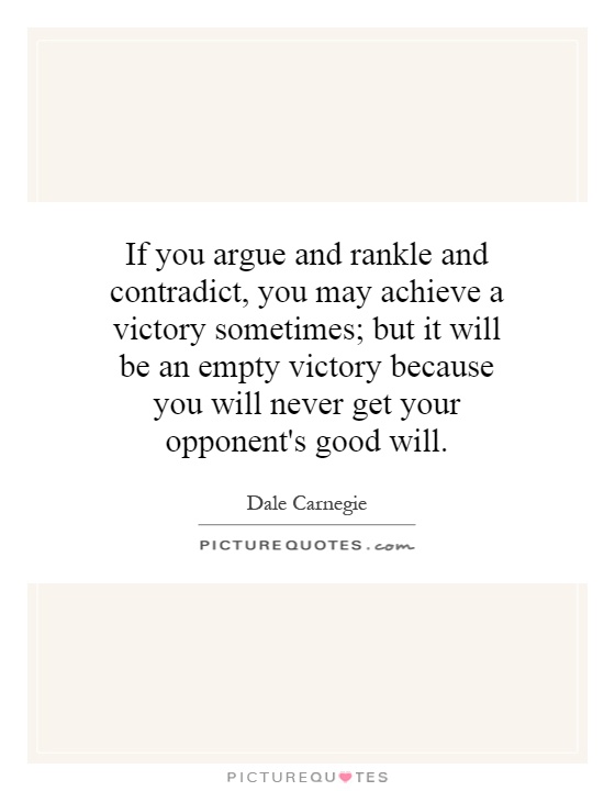 If you argue and rankle and contradict, you may achieve a victory sometimes; but it will be an empty victory because you will never get your opponent's good will Picture Quote #1