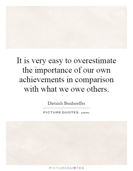 It is very easy to overestimate the importance of our own achievements in comparison with what we owe others Picture Quote #1