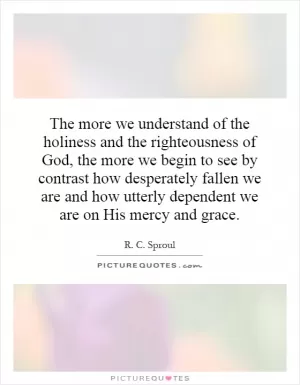 The more we understand of the holiness and the righteousness of God, the more we begin to see by contrast how desperately fallen we are and how utterly dependent we are on His mercy and grace Picture Quote #1