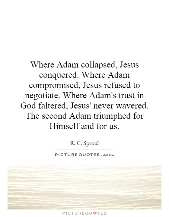 Where Adam collapsed, Jesus conquered. Where Adam compromised, Jesus refused to negotiate. Where Adam's trust in God faltered, Jesus' never wavered. The second Adam triumphed for Himself and for us Picture Quote #1