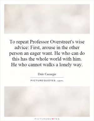 To repeat Professor Overstreet's wise advice: First, arouse in the other person an eager want. He who can do this has the whole world with him. He who cannot walks a lonely way Picture Quote #1