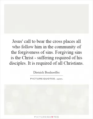 Jesus' call to bear the cross places all who follow him in the community of the forgiveness of sins. Forgiving sins is the Christ - suffering required of his disciples. It is required of all Christians Picture Quote #1