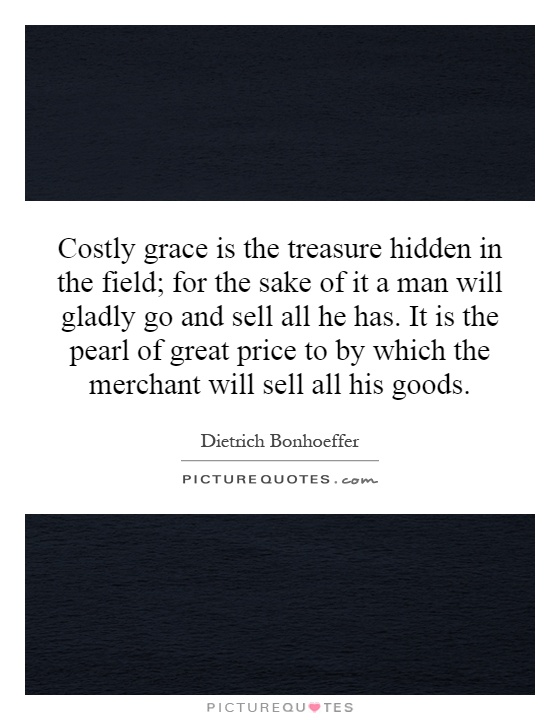 Costly grace is the treasure hidden in the field; for the sake of it a man will gladly go and sell all he has. It is the pearl of great price to by which the merchant will sell all his goods Picture Quote #1