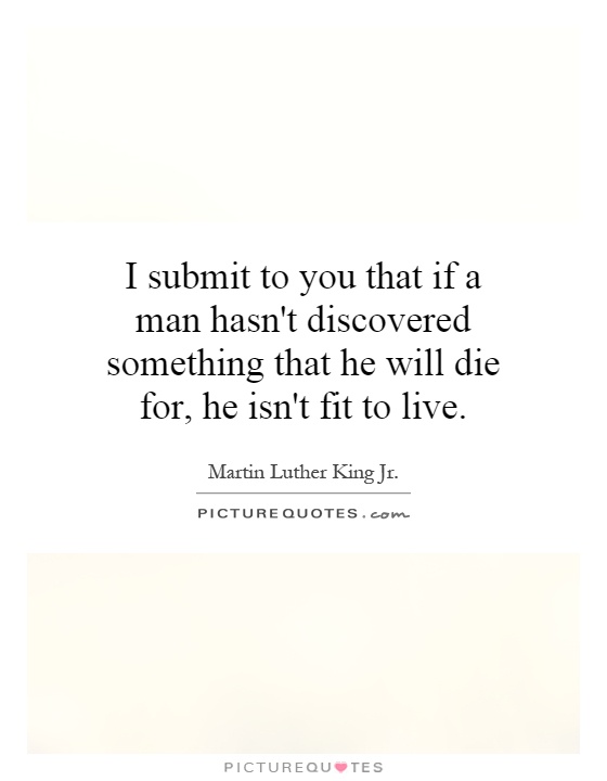 I submit to you that if a man hasn't discovered something that he will die for, he isn't fit to live Picture Quote #1