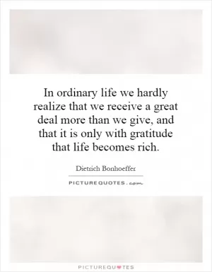 In ordinary life we hardly realize that we receive a great deal more than we give, and that it is only with gratitude that life becomes rich Picture Quote #1