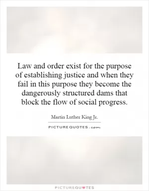 Law and order exist for the purpose of establishing justice and when they fail in this purpose they become the dangerously structured dams that block the flow of social progress Picture Quote #1