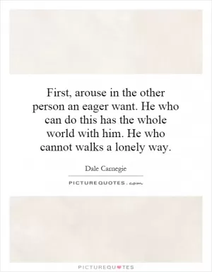 First, arouse in the other person an eager want. He who can do this has the whole world with him. He who cannot walks a lonely way Picture Quote #1