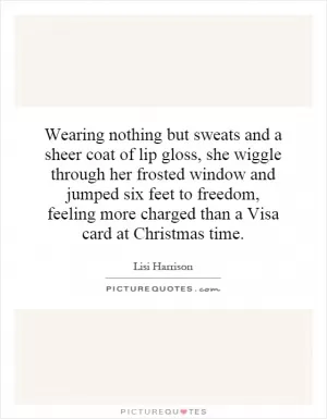 Wearing nothing but sweats and a sheer coat of lip gloss, she wiggle through her frosted window and jumped six feet to freedom, feeling more charged than a Visa card at Christmas time Picture Quote #1
