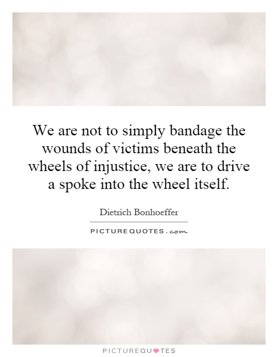We are not to simply bandage the wounds of victims beneath the wheels of injustice, we are to drive a spoke into the wheel itself Picture Quote #1