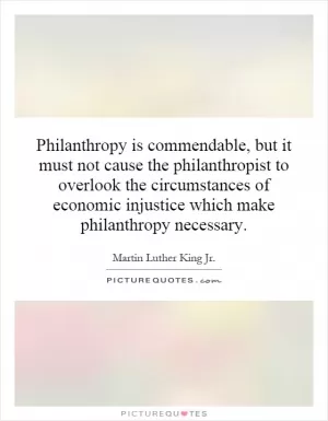 Philanthropy is commendable, but it must not cause the philanthropist to overlook the circumstances of economic injustice which make philanthropy necessary Picture Quote #1