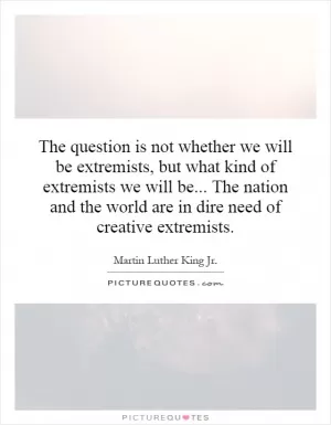 The question is not whether we will be extremists, but what kind of extremists we will be... The nation and the world are in dire need of creative extremists Picture Quote #1