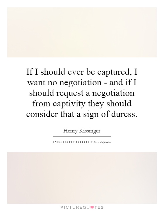 If I should ever be captured, I want no negotiation - and if I should request a negotiation from captivity they should consider that a sign of duress Picture Quote #1