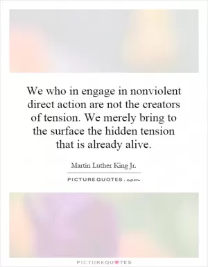 We who in engage in nonviolent direct action are not the creators of tension. We merely bring to the surface the hidden tension that is already alive Picture Quote #1