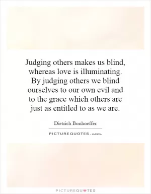 Judging others makes us blind, whereas love is illuminating. By judging others we blind ourselves to our own evil and to the grace which others are just as entitled to as we are Picture Quote #1