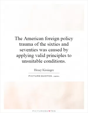 The American foreign policy trauma of the sixties and seventies was caused by applying valid principles to unsuitable conditions Picture Quote #1