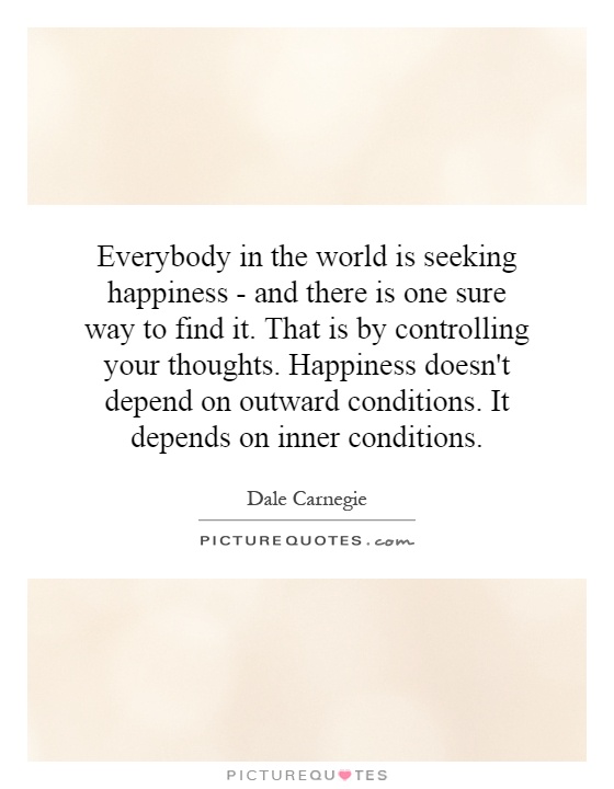 Everybody in the world is seeking happiness - and there is one sure way to find it. That is by controlling your thoughts. Happiness doesn't depend on outward conditions. It depends on inner conditions Picture Quote #1