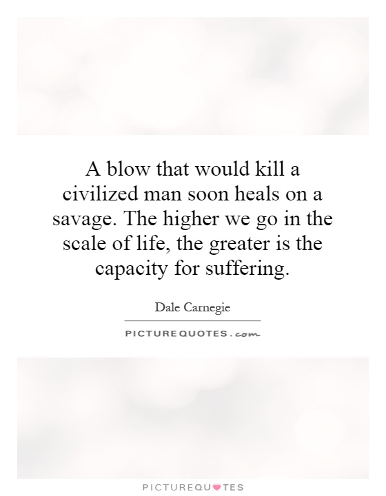 A blow that would kill a civilized man soon heals on a savage. The higher we go in the scale of life, the greater is the capacity for suffering Picture Quote #1