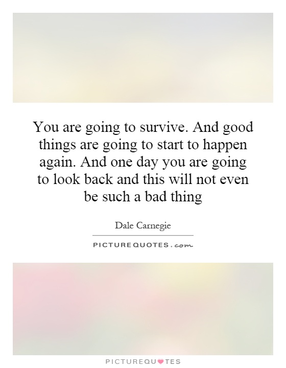 You are going to survive. And good things are going to start to happen again. And one day you are going to look back and this will not even be such a bad thing Picture Quote #1