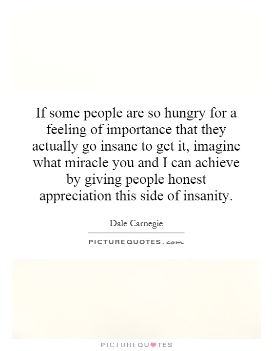 If some people are so hungry for a feeling of importance that they actually go insane to get it, imagine what miracle you and I can achieve by giving people honest appreciation this side of insanity Picture Quote #1