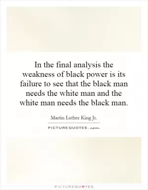 In the final analysis the weakness of black power is its failure to see that the black man needs the white man and the white man needs the black man Picture Quote #1