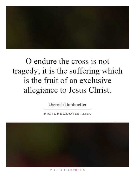 O endure the cross is not tragedy; it is the suffering which is the fruit of an exclusive allegiance to Jesus Christ Picture Quote #1