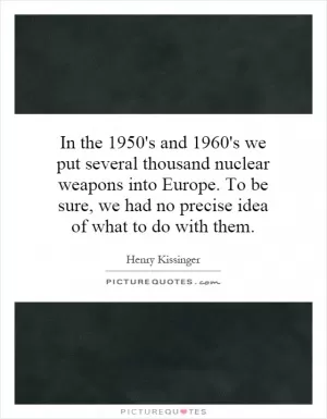 In the 1950's and 1960's we put several thousand nuclear weapons into Europe. To be sure, we had no precise idea of what to do with them Picture Quote #1