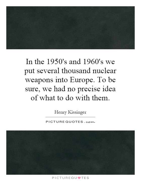 In the 1950's and 1960's we put several thousand nuclear weapons into Europe. To be sure, we had no precise idea of what to do with them Picture Quote #1