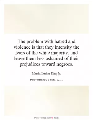 The problem with hatred and violence is that they intensity the fears of the white majority, and leave them less ashamed of their prejudices toward negroes Picture Quote #1